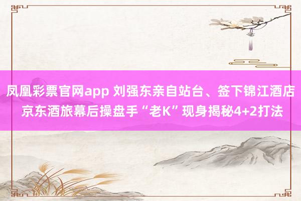 凤凰彩票官网app 刘强东亲自站台、签下锦江酒店 京东酒旅幕后操盘手“老K”现身揭秘4+2打法