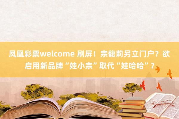凤凰彩票welcome 刷屏！宗馥莉另立门户？欲启用新品牌“娃小宗”取代“娃哈哈”？