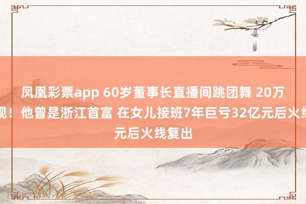 凤凰彩票app 60岁董事长直播间跳团舞 20万人围观！他曾是浙江首富 在女儿接班7年巨亏32亿元后火线复出
