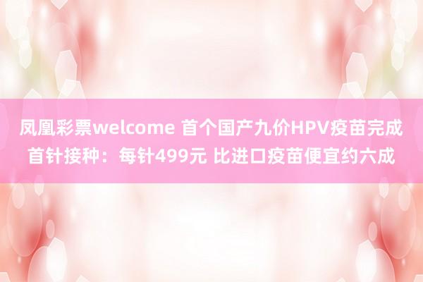 凤凰彩票welcome 首个国产九价HPV疫苗完成首针接种：每针499元 比进口疫苗便宜约六成