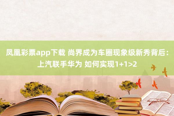 凤凰彩票app下载 尚界成为车圈现象级新秀背后：上汽联手华为 如何实现1+1>2