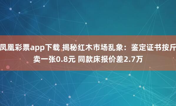 凤凰彩票app下载 揭秘红木市场乱象：鉴定证书按斤卖一张0.8元 同款床报价差2.7万
