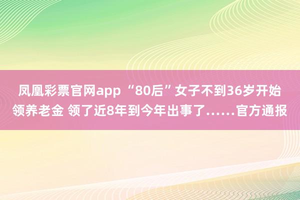 凤凰彩票官网app “80后”女子不到36岁开始领养老金 领了近8年到今年出事了……官方通报