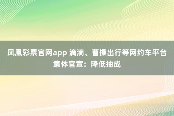 凤凰彩票官网app 滴滴、曹操出行等网约车平台集体官宣：降低抽成