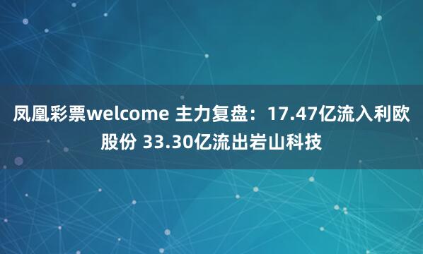 凤凰彩票welcome 主力复盘：17.47亿流入利欧股份 33.30亿流出岩山科技