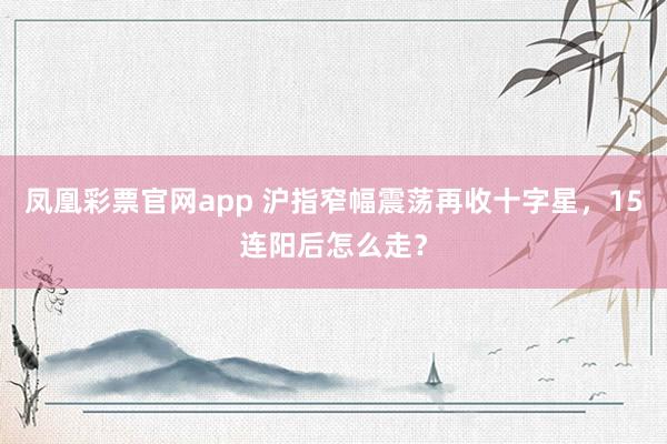 凤凰彩票官网app 沪指窄幅震荡再收十字星，15连阳后怎么走？