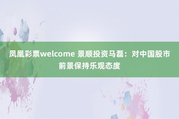 凤凰彩票welcome 景顺投资马磊：对中国股市前景保持乐观态度