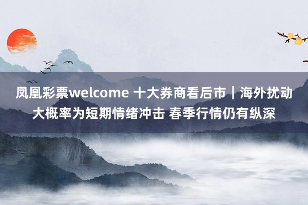 凤凰彩票welcome 十大券商看后市｜海外扰动大概率为短期情绪冲击 春季行情仍有纵深