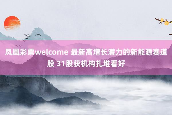 凤凰彩票welcome 最新高增长潜力的新能源赛道股 31股获机构扎堆看好