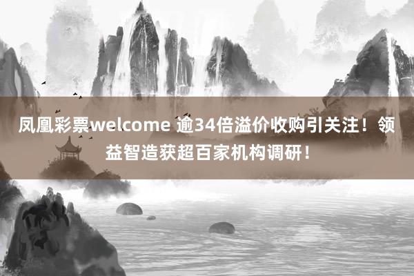 凤凰彩票welcome 逾34倍溢价收购引关注！领益智造获超百家机构调研！
