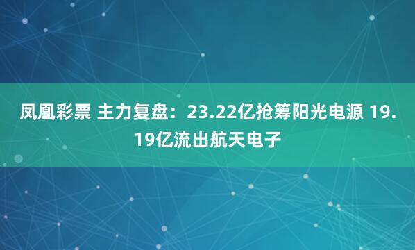 凤凰彩票 主力复盘：23.22亿抢筹阳光电源 19.19亿流出航天电子