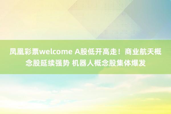 凤凰彩票welcome A股低开高走！商业航天概念股延续强势 机器人概念股集体爆发