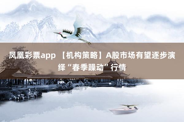 凤凰彩票app 【机构策略】A股市场有望逐步演绎“春季躁动”行情