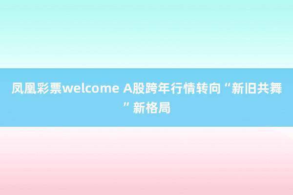 凤凰彩票welcome A股跨年行情转向“新旧共舞”新格局