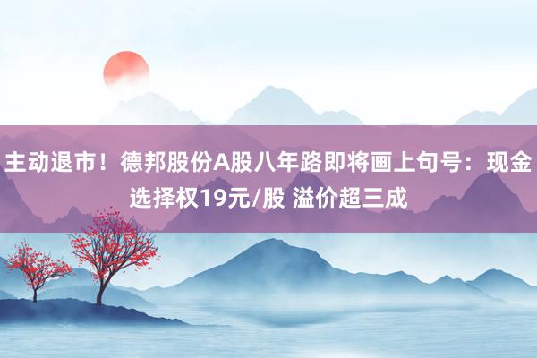 主动退市！德邦股份A股八年路即将画上句号：现金选择权19元/股 溢价超三成