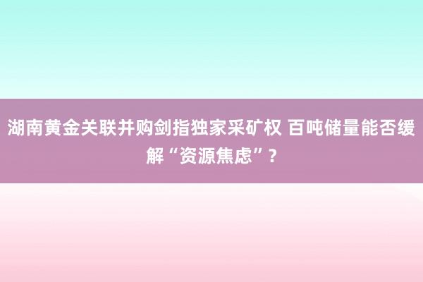 湖南黄金关联并购剑指独家采矿权 百吨储量能否缓解“资源焦虑”？