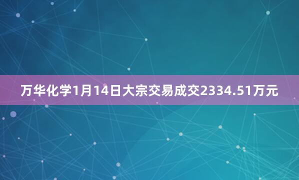 万华化学1月14日大宗交易成交2334.51万元