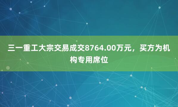 三一重工大宗交易成交8764.00万元，买方为机构专用席位