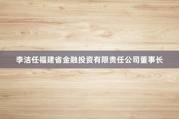 李洁任福建省金融投资有限责任公司董事长
