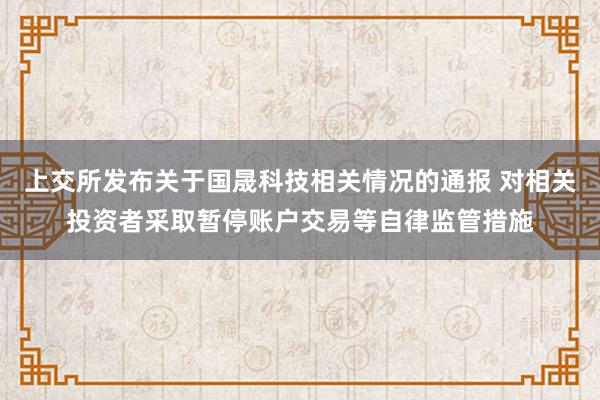 上交所发布关于国晟科技相关情况的通报 对相关投资者采取暂停账户交易等自律监管措施