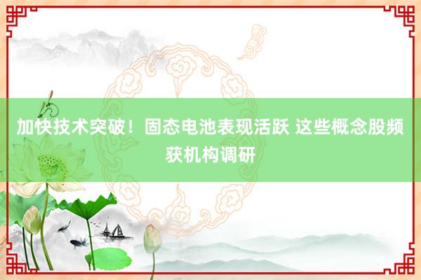 加快技术突破！固态电池表现活跃 这些概念股频获机构调研