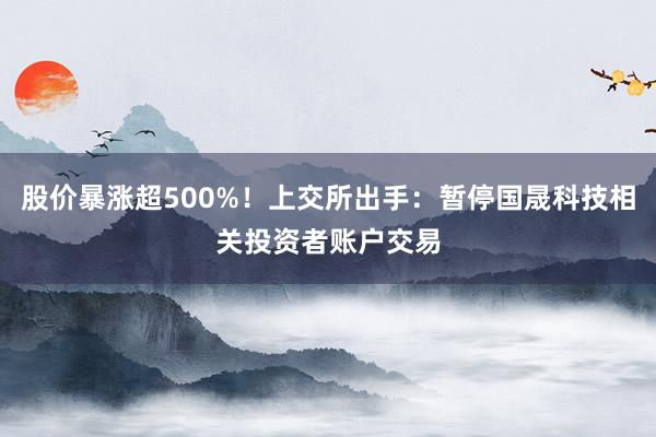 股价暴涨超500%！上交所出手：暂停国晟科技相关投资者账户交易