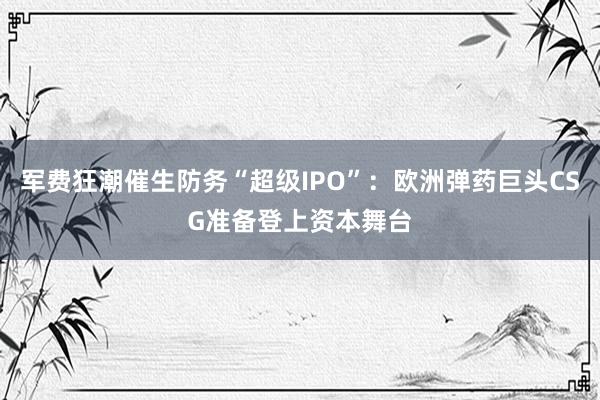军费狂潮催生防务“超级IPO”：欧洲弹药巨头CSG准备登上资本舞台