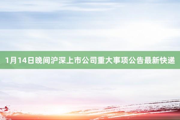1月14日晚间沪深上市公司重大事项公告最新快递