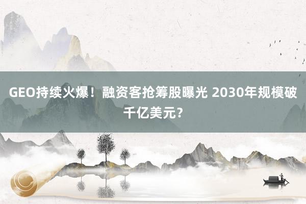 GEO持续火爆！融资客抢筹股曝光 2030年规模破千亿美元？