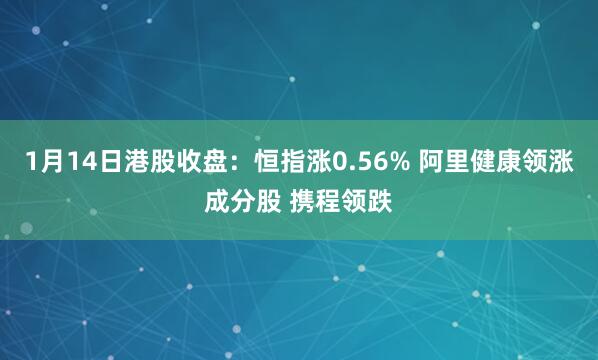 1月14日港股收盘：恒指涨0.56% 阿里健康领涨成分股 携程领跌