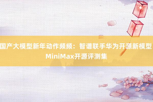 国产大模型新年动作频频：智谱联手华为开源新模型 MiniMax开源评测集