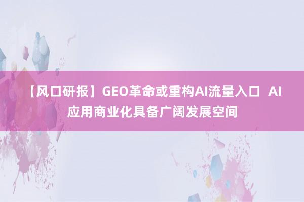 【风口研报】GEO革命或重构AI流量入口  AI应用商业化具备广阔发展空间