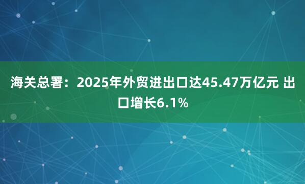 海关总署：2025年外贸进出口达45.47万亿元 出口增长6.1%