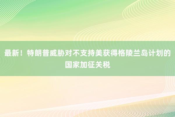 最新！特朗普威胁对不支持美获得格陵兰岛计划的国家加征关税