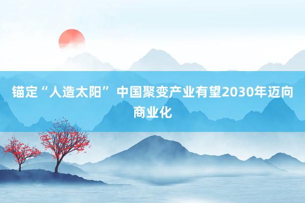 锚定“人造太阳” 中国聚变产业有望2030年迈向商业化