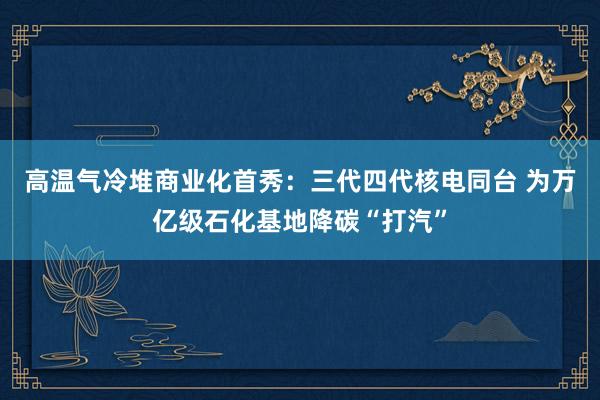 高温气冷堆商业化首秀：三代四代核电同台 为万亿级石化基地降碳“打汽”