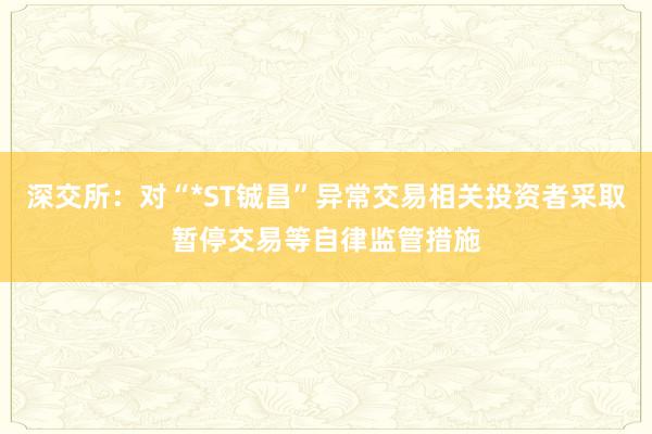 深交所：对“*ST铖昌”异常交易相关投资者采取暂停交易等自律监管措施