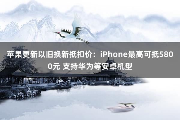 苹果更新以旧换新抵扣价：iPhone最高可抵5800元 支持华为等安卓机型