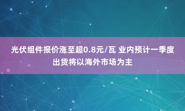光伏组件报价涨至超0.8元/瓦 业内预计一季度出货将以海外市场为主