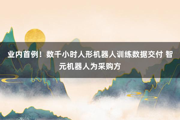 业内首例！数千小时人形机器人训练数据交付 智元机器人为采购方