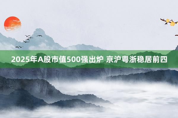 2025年A股市值500强出炉 京沪粤浙稳居前四