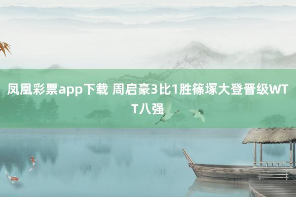 凤凰彩票app下载 周启豪3比1胜篠塚大登晋级WTT八强