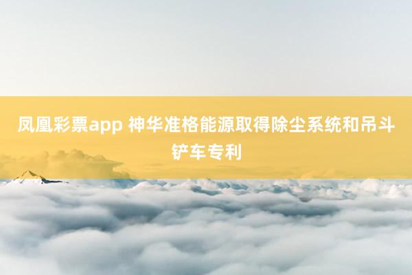 凤凰彩票app 神华准格能源取得除尘系统和吊斗铲车专利