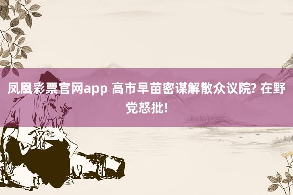 凤凰彩票官网app 高市早苗密谋解散众议院? 在野党怒批!