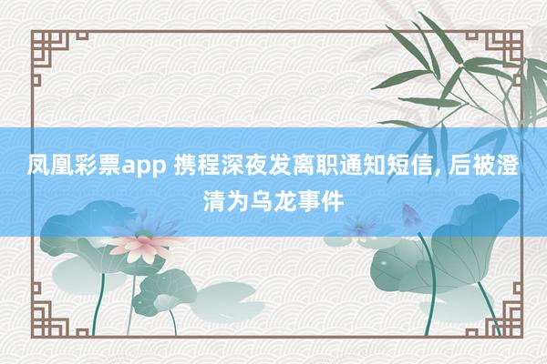 凤凰彩票app 携程深夜发离职通知短信, 后被澄清为乌龙事件