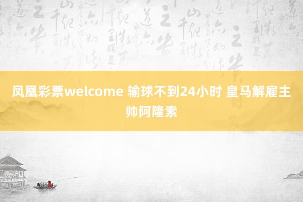 凤凰彩票welcome 输球不到24小时 皇马解雇主帅阿隆索