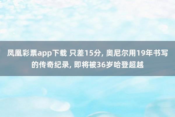 凤凰彩票app下载 只差15分, 奥尼尔用19年书写的传奇纪录, 即将被36岁哈登超越