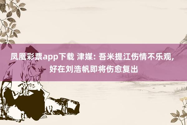 凤凰彩票app下载 津媒: 吾米提江伤情不乐观, 好在刘浩帆即将伤愈复出