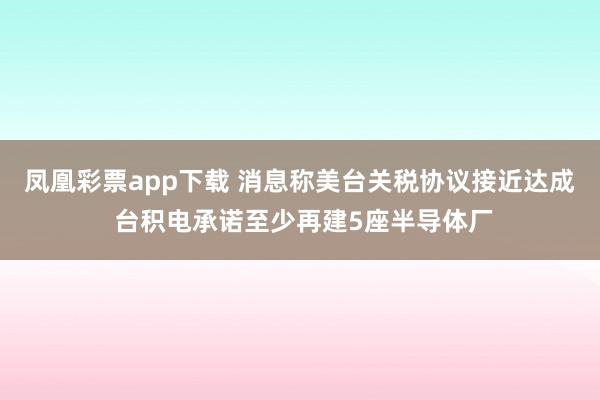 凤凰彩票app下载 消息称美台关税协议接近达成 台积电承诺至少再建5座半导体厂