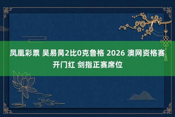 凤凰彩票 吴易昺2比0克鲁格 2026 澳网资格赛开门红 剑指正赛席位